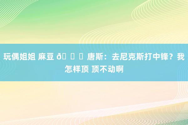 玩偶姐姐 麻豆 😂唐斯：去尼克斯打中锋？我怎样顶 顶不动啊