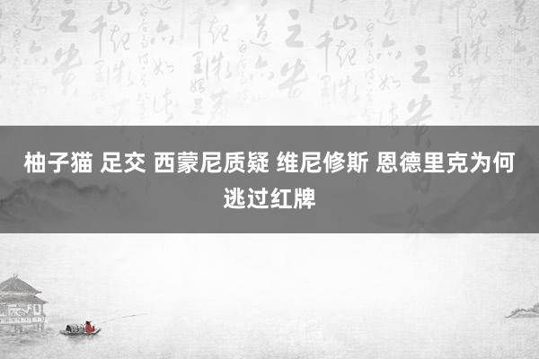 柚子猫 足交 西蒙尼质疑 维尼修斯 恩德里克为何逃过红牌