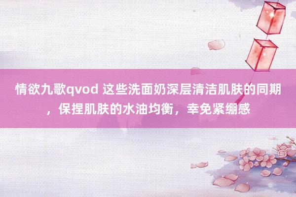 情欲九歌qvod 这些洗面奶深层清洁肌肤的同期，保捏肌肤的水油均衡，幸免紧绷感