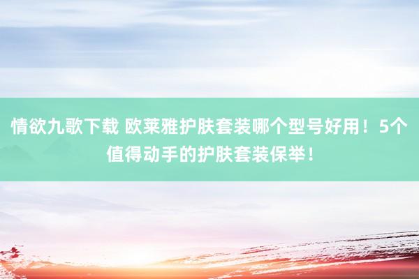 情欲九歌下载 欧莱雅护肤套装哪个型号好用！5个值得动手的护肤套装保举！