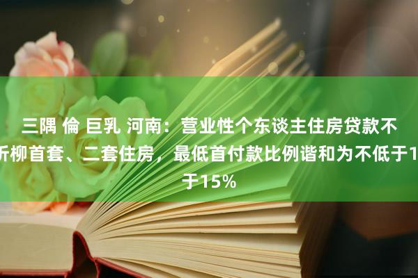 三隅 倫 巨乳 河南：营业性个东谈主住房贷款不再折柳首套、二套住房，最低首付款比例谐和为不低于15%