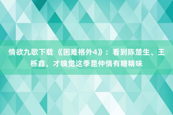 情欲九歌下载 《困难格外4》：看到陈楚生、王栎鑫，才嗅觉这季昆仲情有糖精味