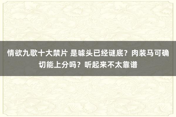 情欲九歌十大禁片 是噱头已经谜底？肉装马可确切能上分吗？听起来不太靠谱