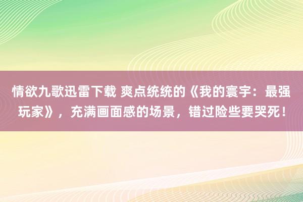 情欲九歌迅雷下载 爽点统统的《我的寰宇：最强玩家》，充满画面感的场景，错过险些要哭死！