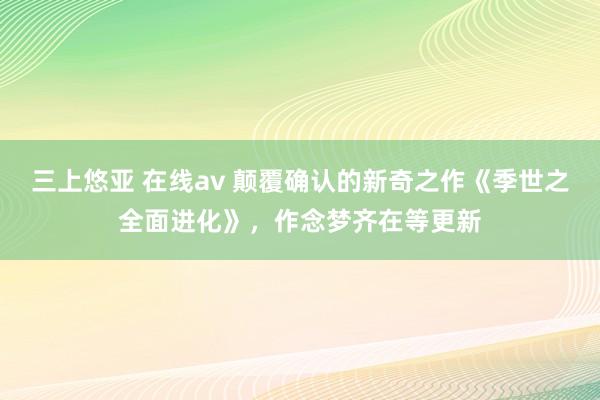 三上悠亚 在线av 颠覆确认的新奇之作《季世之全面进化》，作念梦齐在等更新