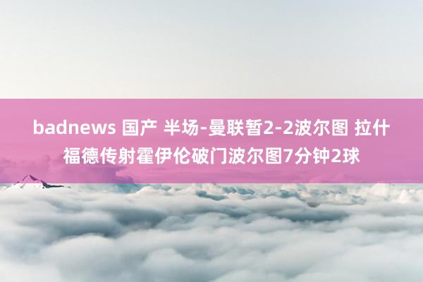 badnews 国产 半场-曼联暂2-2波尔图 拉什福德传射霍伊伦破门波尔图7分钟2球