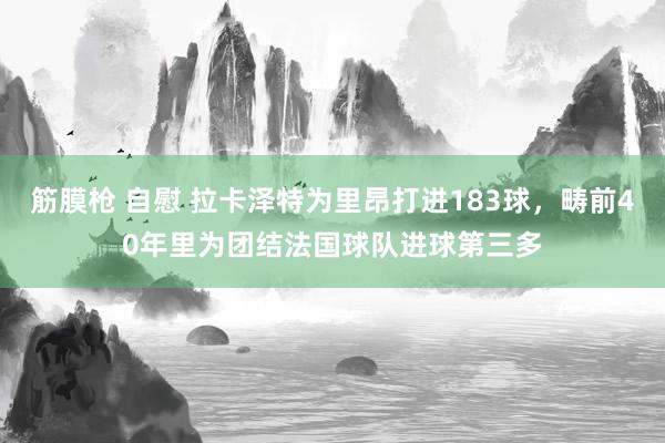 筋膜枪 自慰 拉卡泽特为里昂打进183球，畴前40年里为团结法国球队进球第三多