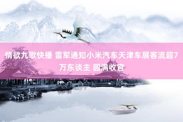 情欲九歌快播 雷军通知小米汽车天津车展客流超7万东谈主 圆满收官