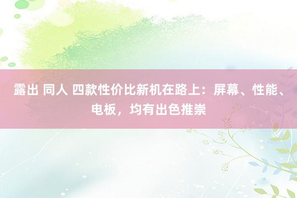 露出 同人 四款性价比新机在路上：屏幕、性能、电板，均有出色推崇