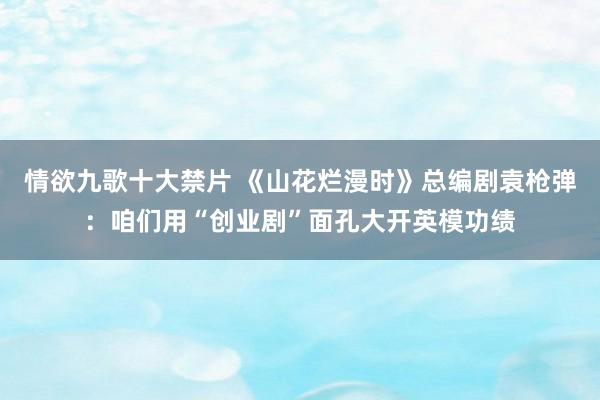 情欲九歌十大禁片 《山花烂漫时》总编剧袁枪弹：咱们用“创业剧”面孔大开英模功绩