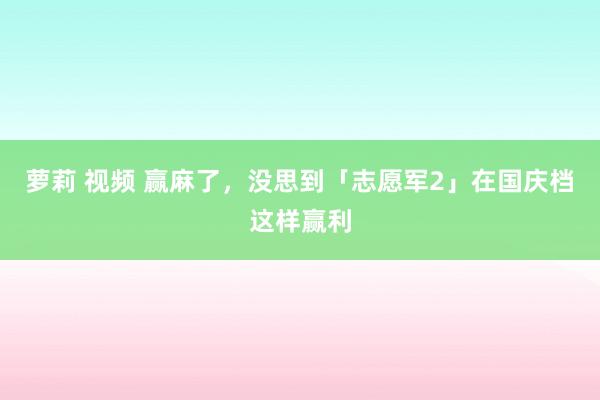 萝莉 视频 赢麻了，没思到「志愿军2」在国庆档这样赢利