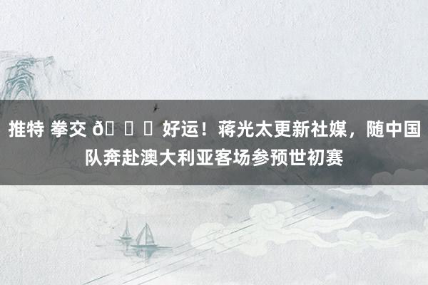 推特 拳交 🍀好运！蒋光太更新社媒，随中国队奔赴澳大利亚客场参预世初赛