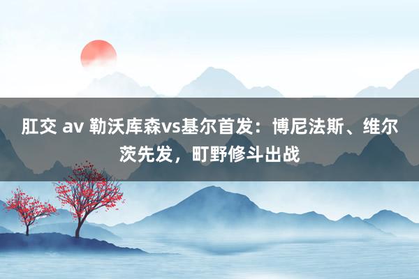 肛交 av 勒沃库森vs基尔首发：博尼法斯、维尔茨先发，町野修斗出战