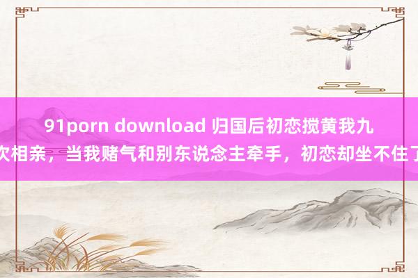 91porn download 归国后初恋搅黄我九次相亲，当我赌气和别东说念主牵手，初恋却坐不住了