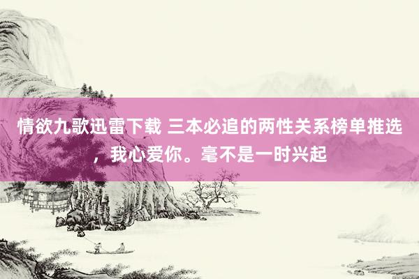 情欲九歌迅雷下载 三本必追的两性关系榜单推选，我心爱你。毫不是一时兴起