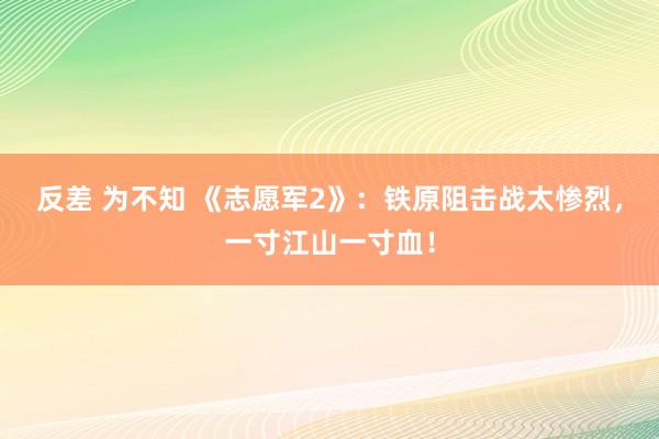 反差 为不知 《志愿军2》：铁原阻击战太惨烈，一寸江山一寸血！