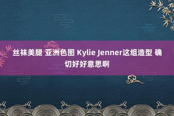 丝袜美腿 亚洲色图 Kylie Jenner这组造型 确切好好意思啊