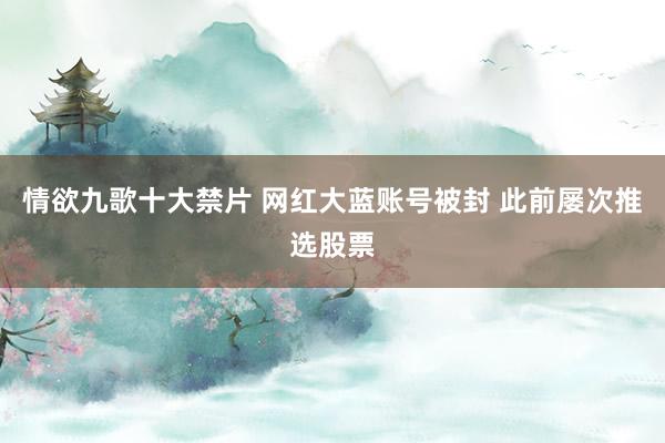 情欲九歌十大禁片 网红大蓝账号被封 此前屡次推选股票