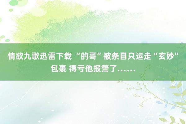 情欲九歌迅雷下载 “的哥”被条目只运走“玄妙”包裹 得亏他报警了……