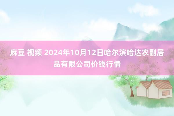 麻豆 视频 2024年10月12日哈尔滨哈达农副居品有限公司价钱行情