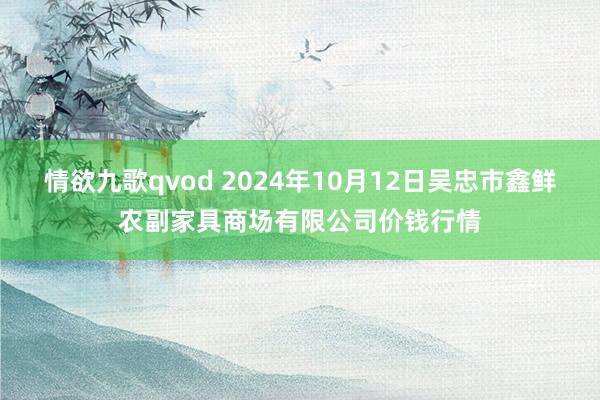 情欲九歌qvod 2024年10月12日吴忠市鑫鲜农副家具商场有限公司价钱行情