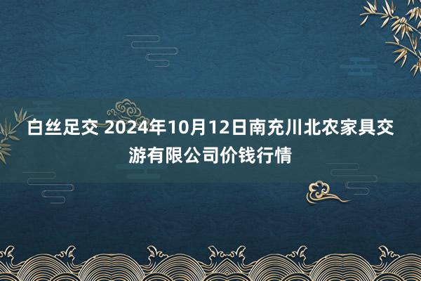 白丝足交 2024年10月12日南充川北农家具交游有限公司价钱行情