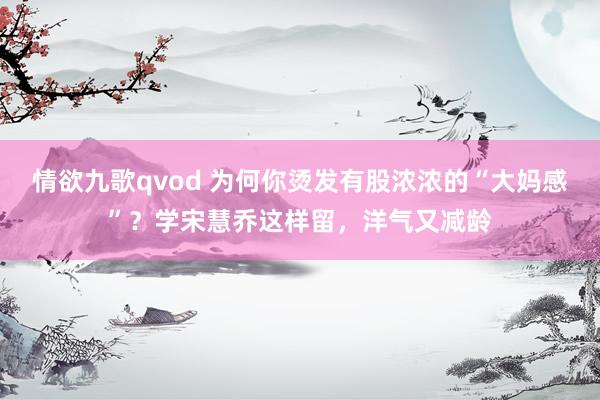 情欲九歌qvod 为何你烫发有股浓浓的“大妈感”？学宋慧乔这样留，洋气又减龄