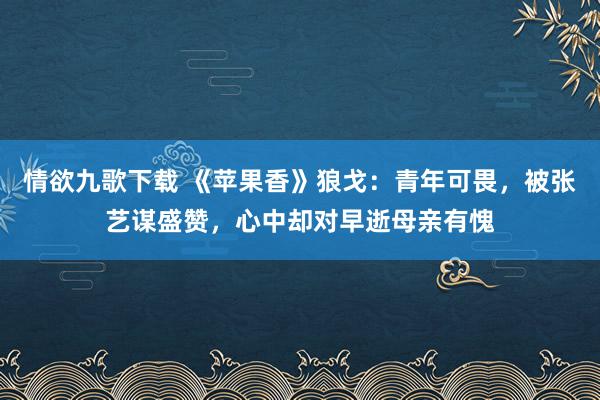 情欲九歌下载 《苹果香》狼戈：青年可畏，被张艺谋盛赞，心中却对早逝母亲有愧