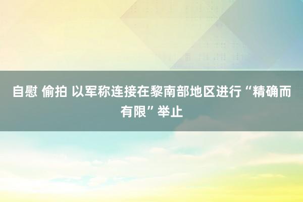 自慰 偷拍 以军称连接在黎南部地区进行“精确而有限”举止