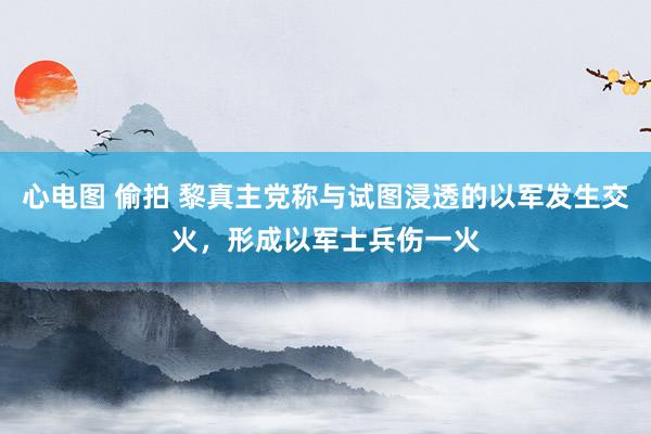 心电图 偷拍 黎真主党称与试图浸透的以军发生交火，形成以军士兵伤一火