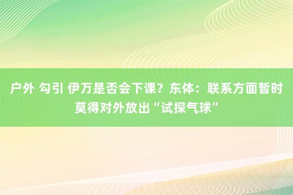 户外 勾引 伊万是否会下课？东体：联系方面暂时莫得对外放出“试探气球”