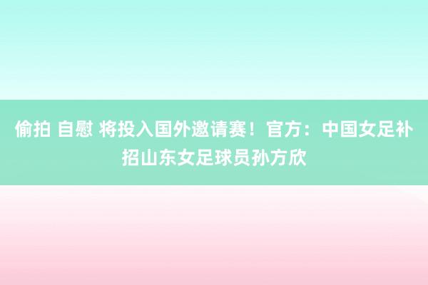 偷拍 自慰 将投入国外邀请赛！官方：中国女足补招山东女足球员孙方欣