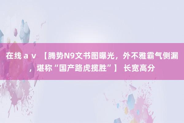 在线ａｖ 【腾势N9文书图曝光，外不雅霸气侧漏，堪称“国产路虎揽胜”】 长宽高分