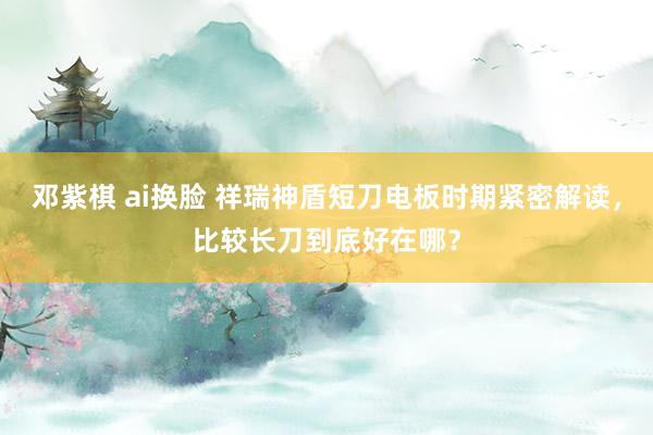 邓紫棋 ai换脸 祥瑞神盾短刀电板时期紧密解读，比较长刀到底好在哪？