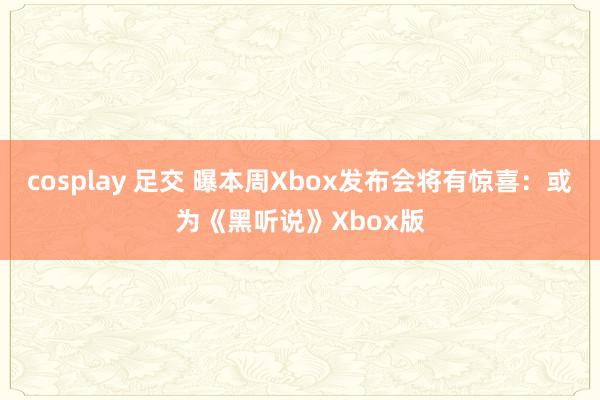 cosplay 足交 曝本周Xbox发布会将有惊喜：或为《黑听说》Xbox版