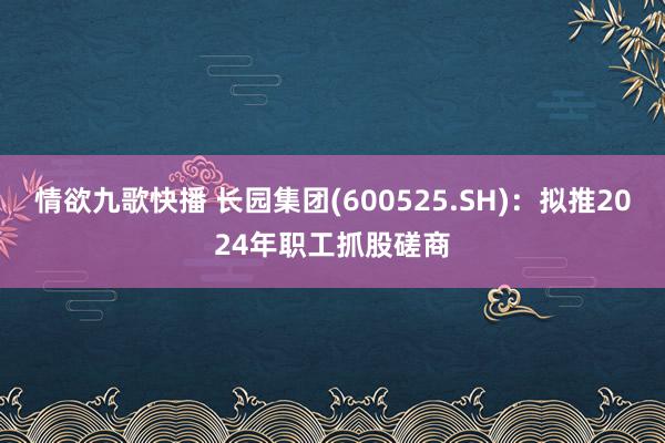 情欲九歌快播 长园集团(600525.SH)：拟推2024年职工抓股磋商