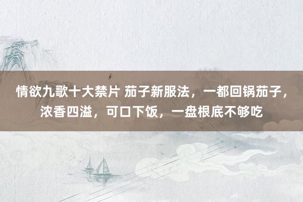 情欲九歌十大禁片 茄子新服法，一都回锅茄子，浓香四溢，可口下饭，一盘根底不够吃