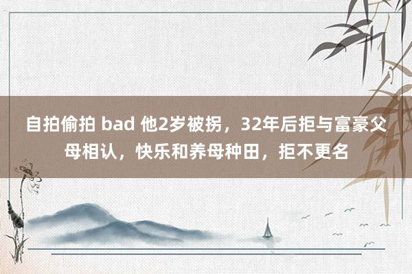 自拍偷拍 bad 他2岁被拐，32年后拒与富豪父母相认，快乐和养母种田，拒不更名