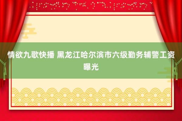 情欲九歌快播 黑龙江哈尔滨市六级勤务辅警工资曝光