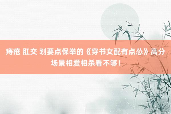 痔疮 肛交 划要点保举的《穿书女配有点怂》高分场景相爱相杀看不够！