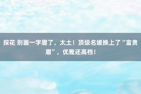 探花 别画一字眉了，太土！顶级名媛换上了“富贵眉”，优雅还高档！