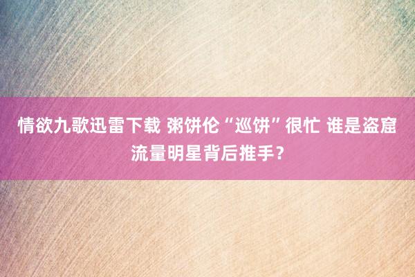 情欲九歌迅雷下载 粥饼伦“巡饼”很忙 谁是盗窟流量明星背后推手？