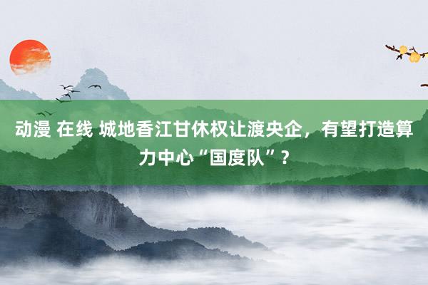 动漫 在线 城地香江甘休权让渡央企，有望打造算力中心“国度队”？