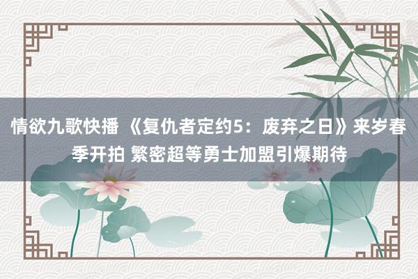 情欲九歌快播 《复仇者定约5：废弃之日》来岁春季开拍 繁密超等勇士加盟引爆期待