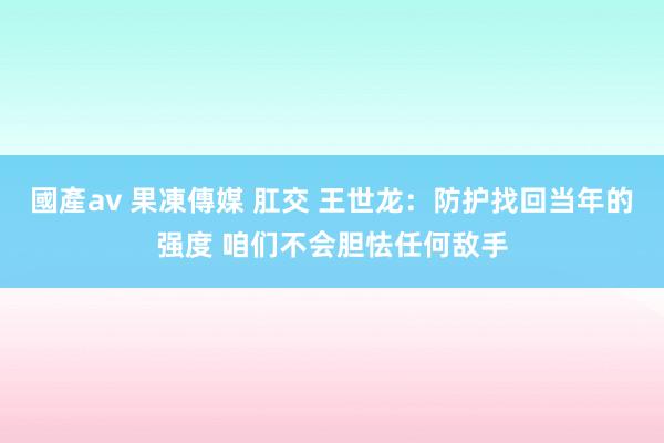 國產av 果凍傳媒 肛交 王世龙：防护找回当年的强度 咱们不会胆怯任何敌手