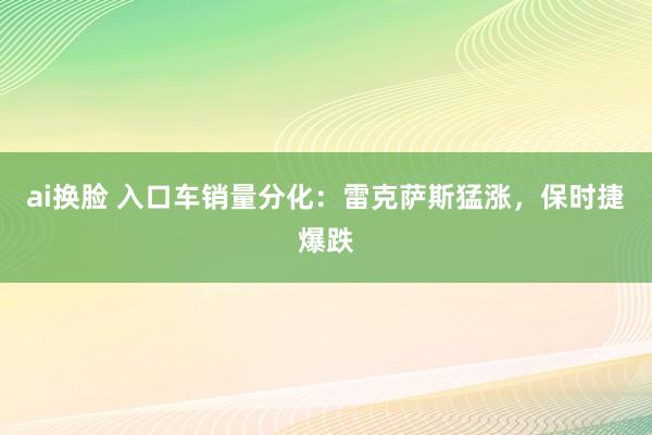 ai换脸 入口车销量分化：雷克萨斯猛涨，保时捷爆跌