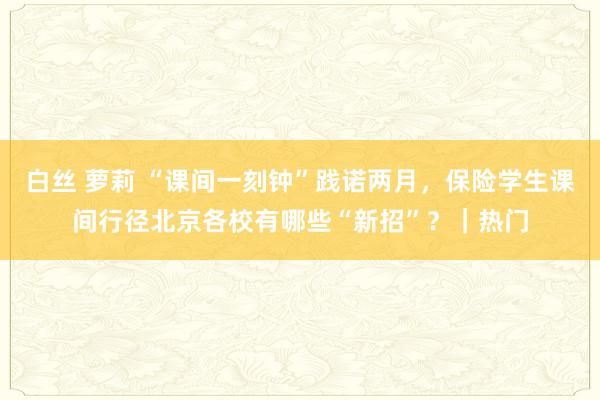 白丝 萝莉 “课间一刻钟”践诺两月，保险学生课间行径北京各校有哪些“新招”？｜热门