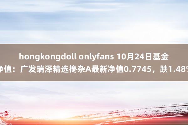 hongkongdoll onlyfans 10月24日基金净值：广发瑞泽精选搀杂A最新净值0.7745，跌1.48%