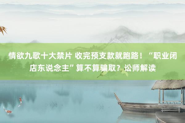 情欲九歌十大禁片 收完预支款就跑路！“职业闭店东说念主”算不算骗取？讼师解读