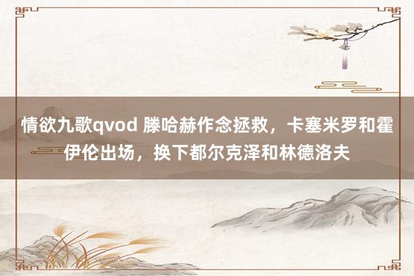 情欲九歌qvod 滕哈赫作念拯救，卡塞米罗和霍伊伦出场，换下都尔克泽和林德洛夫